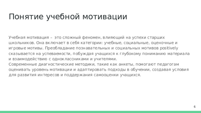 Понятие  учебной  мотивации Учебная  мотивация  –  это  сложный  феномен,  влияющий  на  успехи  старших  школьников.  Она включает  в  себя категории: учебные,  социальные,  оценочные  и  игровые  мотивы.  Преобладание познавательных  и  социальных  мотивов positively сказывается  на  успеваемости,  побуждая  учащихся к  глубокому  пониманию  материала  и  взаимодействию  с  одноклассниками  и  учителями. Современные  диагностические  методики,  такие  как  анкеты,  помогают  педагогам  оценивать  уровень мотивации  и  адаптировать  подходы  в  обучении,  создавая  условия  для  развития  интересов  и поддержания  самооценки  учащихся.  