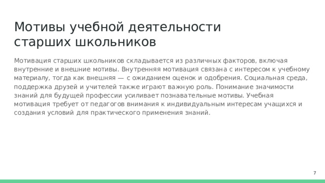 Мотивы  учебной  деятельности  старших школьников Мотивация  старших  школьников  складывается  из  различных  факторов,  включая внутренние  и внешние  мотивы.  Внутренняя  мотивация  связана  с  интересом  к  учебному  материалу,  тогда  как внешняя  —  с  ожиданием  оценок  и  одобрения.  Социальная  среда,  поддержка  друзей  и  учителей также  играют  важную  роль.  Понимание  значимости  знаний  для  будущей  профессии  усиливает познавательные  мотивы.  Учебная  мотивация  требует  от  педагогов  внимания  к  индивидуальным интересам  учащихся  и  создания  условий  для  практического  применения  знаний.  