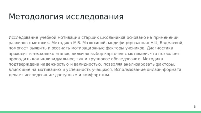 Методология  исследования Исследование  учебной  мотивации  старших  школьников  основано на  применении  различных методик.  Методика  М.В.  Матюхиной,  модифицированная  Н.Ц.  Бадмаевой,  помогает  выявить  и осознать  мотивационные  факторы  учеников.  Диагностика проходит  в  несколько  этапов,  включая выбор  карточек  с  мотивами,  что  позволяет  проводить  как  индивидуальное, так и  групповое обследование. Методика подтверждена надежностью  и  валидностью,  позволяя анализировать факторы,  влияющие  на  мотивацию  и  успешность  учащихся.  Использование онлайн-формата  делает исследование  доступным  и  комфортным.  