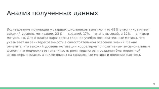 Анализ  полученных  данных Исследование  мотивации  у  старших  школьников  выявило,  что  48%  участников  имеют  высокий уровень  мотивации,  23%  —  средний, 17% —  очень  высокий,  а  12%  —  снизили  мотивацию.  Для  8  класса характерны  средние  учебно-познавательные  мотивы,  что  указывает  на  заинтересованность  в самостоятельном  освоении  знаний. Важно  отметить,  что  высокий  уровень  мотивации  коррелирует  с позитивным  эмоциональным  фоном,  что  подчеркивает  значимость  роли  педагогов  и  создания благоприятной  атмосферы  в  классе,  а  также  влияет  на  социальные  мотивы  и  внешние  факторы.  