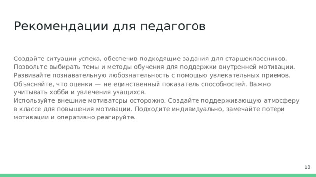 Рекомендации  для  педагогов Создайте  ситуации  успеха,  обеспечив  подходящие  задания  для  старшеклассников. Позвольте выбирать  темы  и  методы  обучения  для  поддержки  внутренней  мотивации.  Развивайте познавательную  любознательность  с  помощью  увлекательных  приемов.  Объясняйте, что  оценки  — не  единственный  показатель  способностей.  Важно  учитывать  хобби  и  увлечения  учащихся. Используйте  внешние  мотиваторы  осторожно.  Создайте  поддерживающую  атмосферу  в  классе  для повышения  мотивации.  Подходите  индивидуально,  замечайте  потери  мотивации  и  оперативно реагируйте.  
