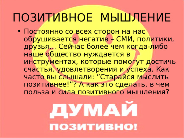 ПОЗИТИВНОЕ МЫШЛЕНИЕ Постоянно со всех сторон на нас обрушивается негатив – СМИ, политики, друзья… Сейчас более чем когда-либо наше общество нуждается в инструментах, которые помогут достичь счастья, удовлетворения и успеха. Как часто вы слышали: ”Старайся мыслить позитивнее!”? А как это сделать, в чем польза и сила позитивного мышления? 