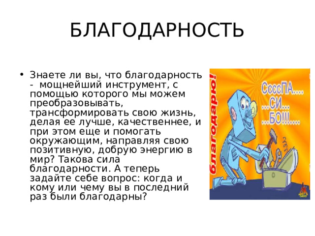 БЛАГОДАРНОСТЬ Знаете ли вы, что благодарность - мощнейший инструмент, с помощью которого мы можем преобразовывать, трансформировать свою жизнь, делая ее лучше, качественнее, и при этом еще и помогать окружающим, направляя свою позитивную, добрую энергию в мир? Такова сила благодарности. А теперь задайте себе вопрос: когда и кому или чему вы в последний раз были благодарны? 