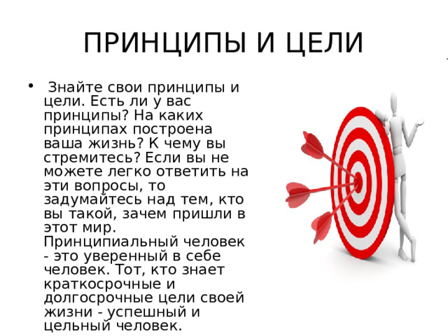 ПРИНЦИПЫ И ЦЕЛИ  Знайте свои принципы и цели. Есть ли у вас принципы? На каких принципах построена ваша жизнь? К чему вы стремитесь? Если вы не можете легко ответить на эти вопросы, то задумайтесь над тем, кто вы такой, зачем пришли в этот мир. Принципиальный человек - это уверенный в себе человек. Тот, кто знает краткосрочные и долгосрочные цели своей жизни - успешный и цельный человек. 