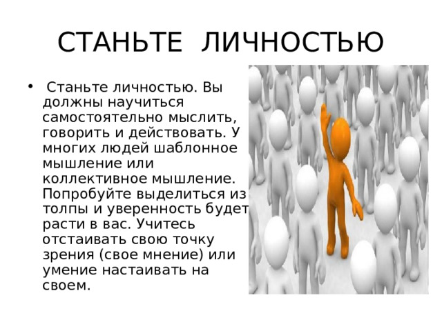 СТАНЬТЕ ЛИЧНОСТЬЮ  Станьте личностью. Вы должны научиться самостоятельно мыслить, говорить и действовать. У многих людей шаблонное мышление или коллективное мышление. Попробуйте выделиться из толпы и уверенность будет расти в вас. Учитесь отстаивать свою точку зрения (свое мнение) или умение настаивать на своем. 