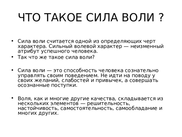 ЧТО ТАКОЕ СИЛА ВОЛИ ? Сила воли считается одной из определяющих черт характера. Сильный волевой характер — неизменный атрибут успешного человека. Так что же такое сила воли?  Сила воли — это способность человека сознательно управлять своим поведением. Не идти на поводу у своих желаний, слабостей и привычек, а совершать осознанные поступки.  Воля, как и многие другие качества, складывается из нескольких элементов — решительность, настойчивость, самостоятельность, самообладание и многих других. 