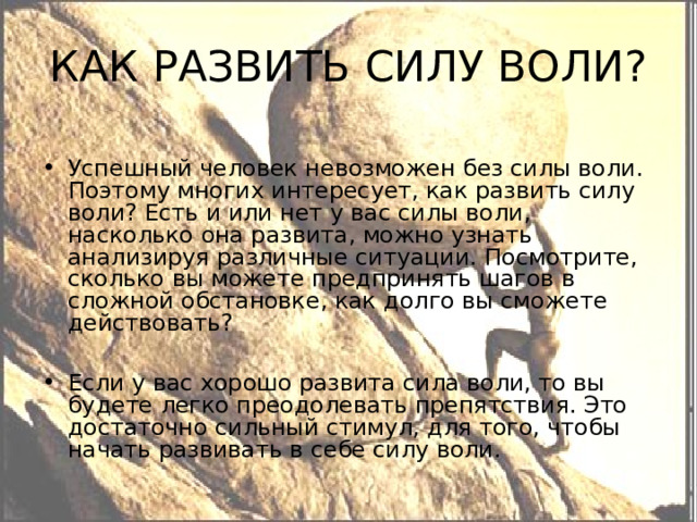 КАК РАЗВИТЬ СИЛУ ВОЛИ? Успешный человек невозможен без силы воли. Поэтому многих интересует, как развить силу воли? Есть и или нет у вас силы воли, насколько она развита, можно узнать анализируя различные ситуации. Посмотрите, сколько вы можете предпринять шагов в сложной обстановке, как долго вы сможете действовать?  Если у вас хорошо развита сила воли, то вы будете легко преодолевать препятствия. Это достаточно сильный стимул, для того, чтобы начать развивать в себе силу воли. 