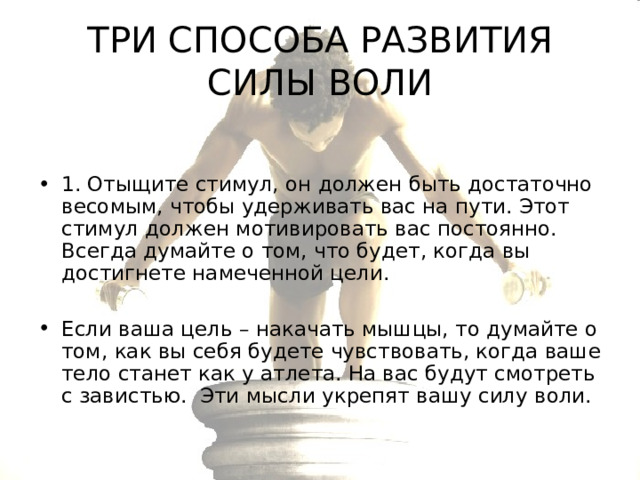 ТРИ СПОСОБА РАЗВИТИЯ СИЛЫ ВОЛИ 1. Отыщите стимул, он должен быть достаточно весомым, чтобы удерживать вас на пути. Этот стимул должен мотивировать вас постоянно. Всегда думайте о том, что будет, когда вы достигнете намеченной цели.  Если ваша цель – накачать мышцы, то думайте о том, как вы себя будете чувствовать, когда ваше тело станет как у атлета. На вас будут смотреть с завистью. Эти мысли укрепят вашу силу воли. 
