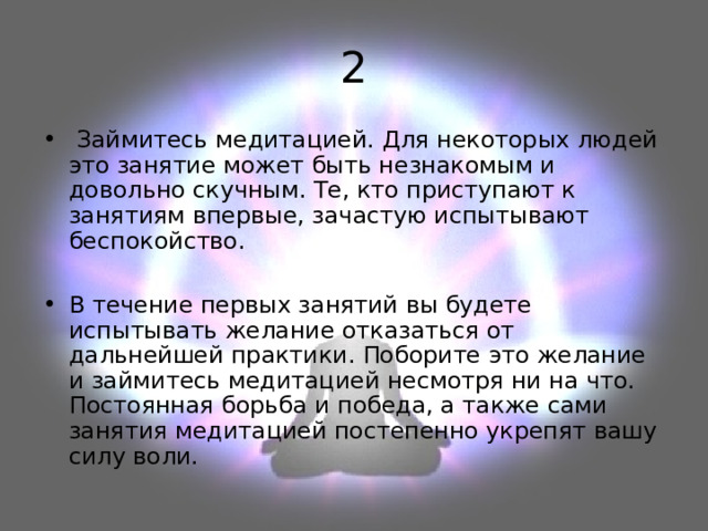 2  Займитесь медитацией. Для некоторых людей это занятие может быть незнакомым и довольно скучным. Те, кто приступают к занятиям впервые, зачастую испытывают беспокойство.  В течение первых занятий вы будете испытывать желание отказаться от дальнейшей практики. Поборите это желание и займитесь медитацией несмотря ни на что. Постоянная борьба и победа, а также сами занятия медитацией постепенно укрепят вашу силу воли. 