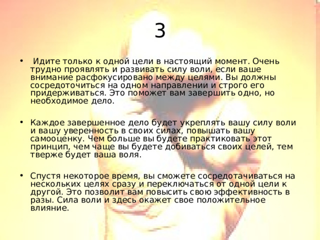 3  Идите только к одной цели в настоящий момент. Очень трудно проявлять и развивать силу воли, если ваше внимание расфокусировано между целями. Вы должны сосредоточиться на одном направлении и строго его придерживаться. Это поможет вам завершить одно, но необходимое дело.  Каждое завершенное дело будет укреплять вашу силу воли и вашу уверенность в своих силах, повышать вашу самооценку. Чем больше вы будете практиковать этот принцип, чем чаще вы будете добиваться своих целей, тем тверже будет ваша воля.  Спустя некоторое время, вы сможете сосредотачиваться на нескольких целях сразу и переключаться от одной цели к другой. Это позволит вам повысить свою эффективность в разы. Сила воли и здесь окажет свое положительное влияние. 