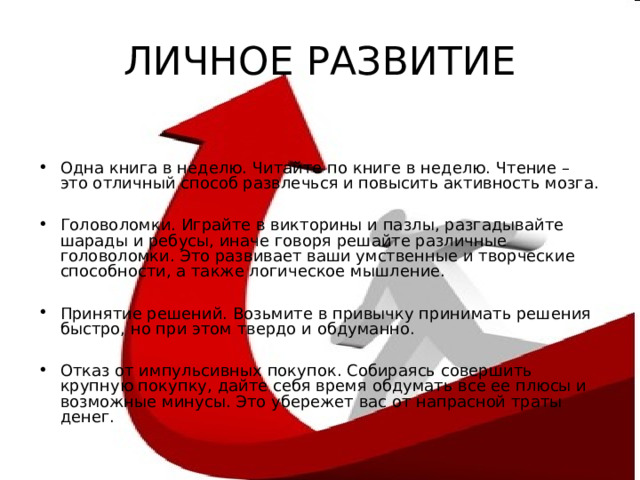 ЛИЧНОЕ РАЗВИТИЕ Одна книга в неделю. Читайте по книге в неделю. Чтение – это отличный способ развлечься и повысить активность мозга.  Головоломки. Играйте в викторины и пазлы, разгадывайте шарады и ребусы, иначе говоря решайте различные головоломки. Это развивает ваши умственные и творческие способности, а также логическое мышление.  Принятие решений. Возьмите в привычку принимать решения быстро, но при этом твердо и обдуманно.  Отказ от импульсивных покупок. Собираясь совершить крупную покупку, дайте себя время обдумать все ее плюсы и возможные минусы. Это убережет вас от напрасной траты денег.  