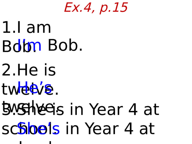 Ex.4, p.15 1.I am Bob.  I’m Bob. 2.He is twelve.  He’s twelve. 3.She is in Year 4 at school.  She’s in Year 4 at school.  