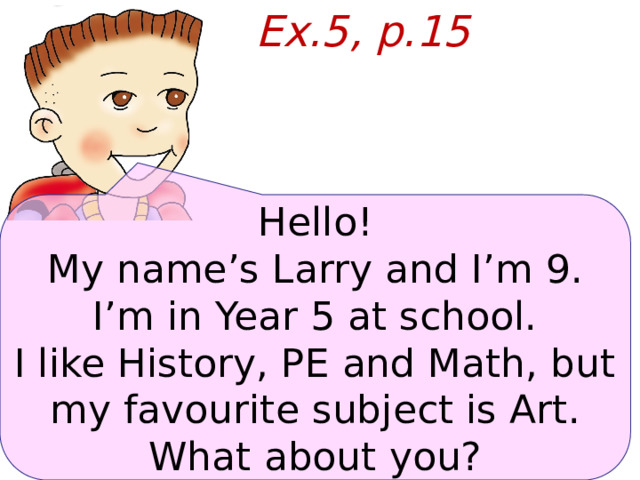 Ex.5, p.15 Hello! My name’s Larry and I’m 9. I’m in Year 5 at school. I like History, PE and Math, but my favourite subject is Art. What about you?  