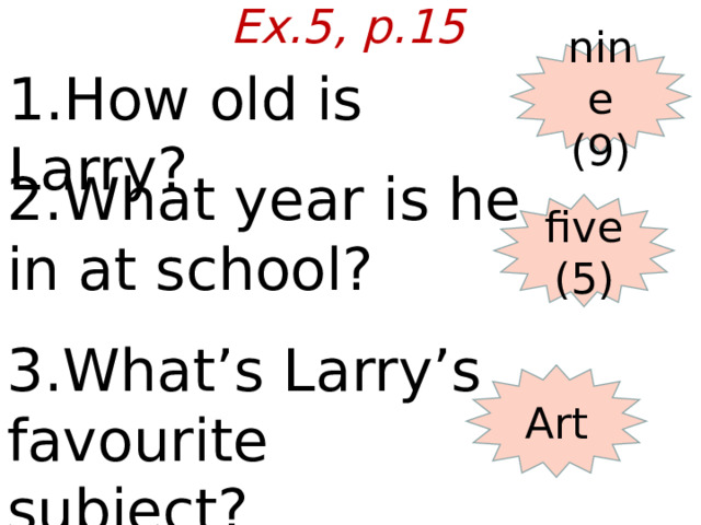 Ex.5, p.15 nine (9) 1.How old is Larry? 2.What year is he in at school? five (5) 3.What’s Larry’s favourite subject? Art  