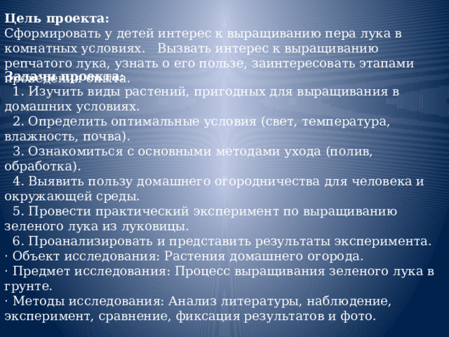 Цель проекта: Сформировать у детей интерес к выращиванию пера лука в комнатных условиях. Вызвать интерес к выращиванию репчатого лука, узнать о его пользе, заинтересовать этапами проведения опыта.     Задачи проекта:  1. Изучить виды растений, пригодных для выращивания в домашних условиях.  2. Определить оптимальные условия (свет, температура, влажность, почва).  3. Ознакомиться с основными методами ухода (полив, обработка).  4. Выявить пользу домашнего огородничества для человека и окружающей среды.  5. Провести практический эксперимент по выращиванию зеленого лука из луковицы.  6. Проанализировать и представить результаты эксперимента. · Объект исследования: Растения домашнего огорода. · Предмет исследования: Процесс выращивания зеленого лука в грунте. · Методы исследования: Анализ литературы, наблюдение, эксперимент, сравнение, фиксация результатов и фото.   