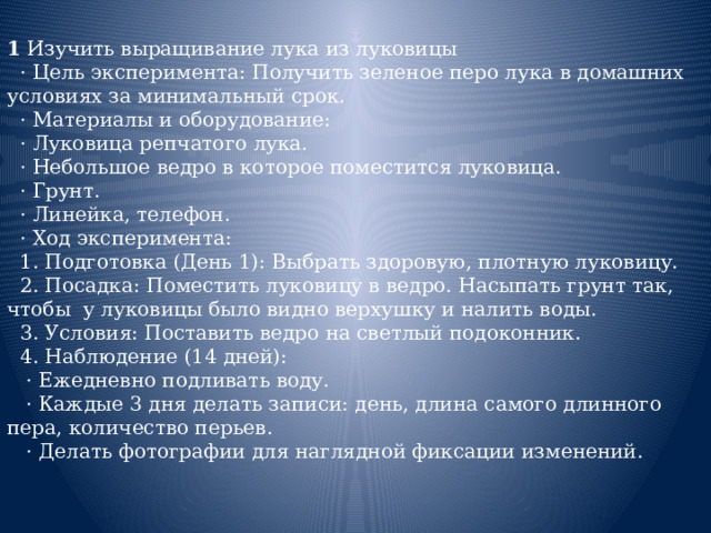 1 Изучить выращивание лука из луковицы  · Цель эксперимента: Получить зеленое перо лука в домашних условиях за минимальный срок.  · Материалы и оборудование:  · Луковица репчатого лука.  · Небольшое ведро в которое поместится луковица.  · Грунт.  · Линейка, телефон.  · Ход эксперимента:  1. Подготовка (День 1): Выбрать здоровую, плотную луковицу.  2. Посадка: Поместить луковицу в ведро. Насыпать грунт так, чтобы у луковицы было видно верхушку и налить воды.  3. Условия: Поставить ведро на светлый подоконник.  4. Наблюдение (14 дней):  · Ежедневно подливать воду.  · Каждые 3 дня делать записи: день, длина самого длинного пера, количество перьев.  · Делать фотографии для наглядной фиксации изменений. 