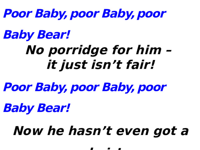 Poor Baby,  poor Baby,  poor Baby Bear! No porridge for him – it just isn’t fair! Poor Baby,  poor Baby,  poor Baby Bear! Now he hasn’t even got a chair! Poor Baby,  poor Baby,  poor Baby Bear! He doesn’t know Goldie Is sleeping upstairs! 