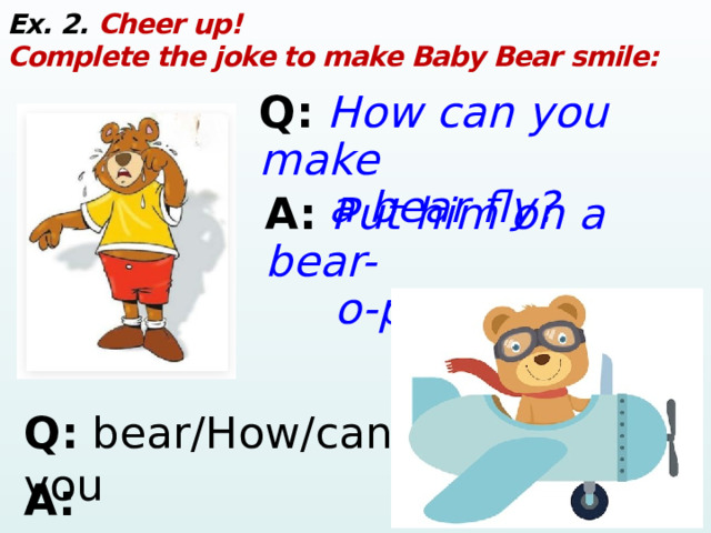 Ex. 2. Cheer up! Complete the joke to make Baby Bear smile: Q:  How can you make  a bear fly? A:  Put him on a bear-  o-plane! Q: bear/How/can/fly?/a/make/you A: on/Put/bear-o-plane!/a/him 