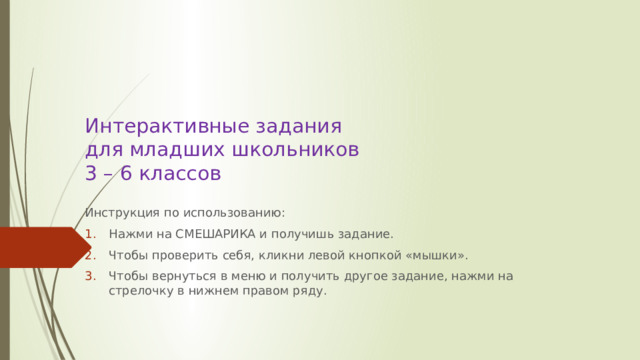   Интерактивные задания  для младших школьников  3 – 6 классов   Инструкция по использованию: Нажми на СМЕШАРИКА и получишь задание. Чтобы проверить себя, кликни левой кнопкой «мышки». Чтобы вернуться в меню и получить другое задание, нажми на стрелочку в нижнем правом ряду. 