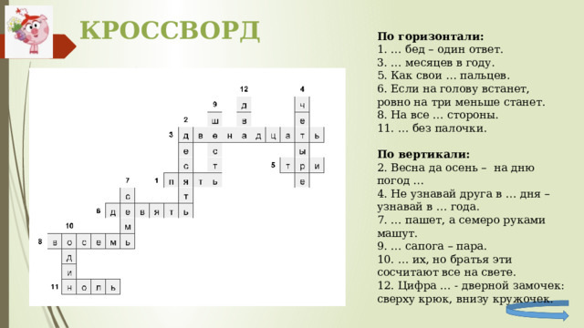 КРОССВОРД По горизонтали: 1. … бед – один ответ. 3. … месяцев в году. 5. Как свои … пальцев. 6. Если на голову встанет, ровно на три меньше станет. 8. На все … стороны. 11. … без палочки. По вертикали: 2. Весна да осень – на дню погод … 4. Не узнавай друга в … дня – узнавай в … года. 7. … пашет, а семеро руками машут. 9. … сапога – пара. 10. … их, но братья эти сосчитают все на свете. 12. Цифра … - дверной замочек: сверху крюк, внизу кружочек. 