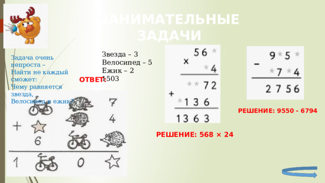 ЗАНИМАТЕЛЬНЫЕ ЗАДАЧИ Звезда – 3 Велосипед – 5 Ежик – 2 1503 Задача очень непроста – Найти не каждый сможет: Чему равняется звезда, Велосипед и ежик? ОТВЕТ: РЕШЕНИЕ: 9550 - 6794 РЕШЕНИЕ: 568 × 24 