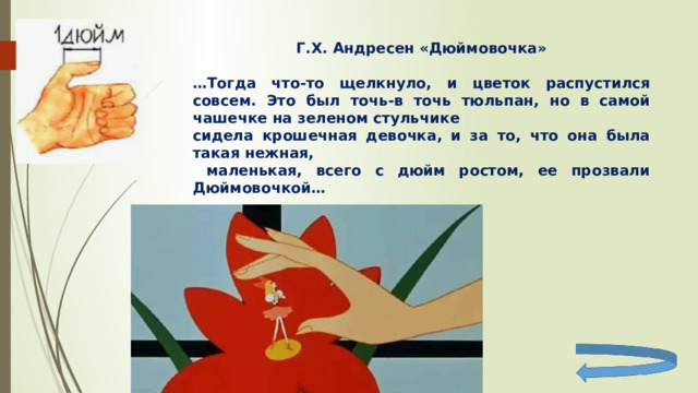 Г.Х. Андресен «Дюймовочка»  … Тогда что-то щелкнуло, и цветок распустился совсем. Это был точь-в точь тюльпан, но в самой чашечке на зеленом стульчике сидела крошечная девочка, и за то, что она была такая нежная,  маленькая, всего с дюйм ростом, ее прозвали Дюймовочкой… 