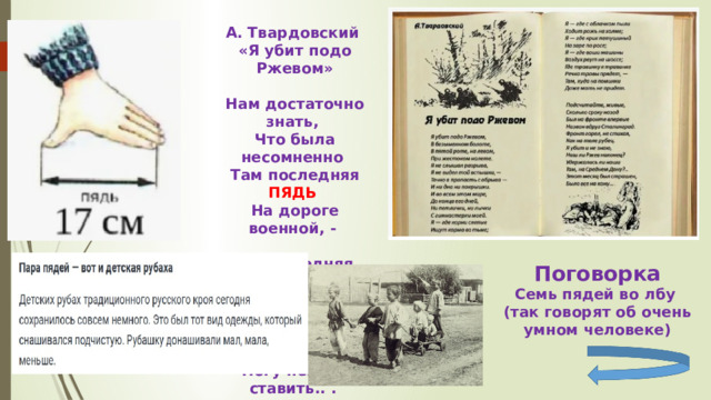 А. Твардовский «Я убит подо Ржевом»  Нам достаточно знать, Что была несомненно Там последняя ПЯДЬ  На дороге военной, -  Та последняя ПЯДЬ , Что уж если оставить, То шагнувшую вспять Ногу некуда ставить.. .  Поговорка Семь пядей во лбу (так говорят об очень умном человеке) 