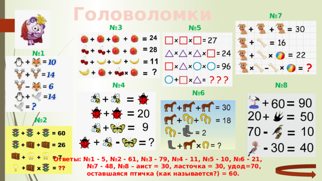 Головоломки № 7 № 3 № 5 № 1 № 8 № 4 № 6 № 2 Ответы: №1 - 5, №2 - 61, №3 - 79, №4 - 11, №5 - 10, №6 - 21, № 7 - 48, №8 – аист = 30, ласточка = 30, удод=70,  оставшаяся птичка (как называется?) = 60. 