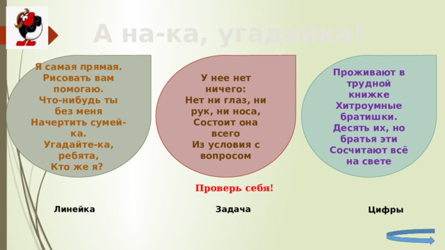 А на-ка, угадайка! Я самая прямая. Проживают в трудной книжке У нее нет ничего: Нет ни глаз, ни рук, ни носа, Рисовать вам помогаю. Хитроумные братишки. Десять их, но братья эти Состоит она всего Что-нибудь ты без меня Из условия с вопросом Начертить сумей-ка. Сосчитают всё на свете Угадайте-ка, ребята, Кто же я? Проверь себя! Линейка Задача Цифры 