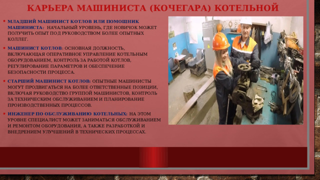 Карьера машиниста (кочегара) котельной Младший машинист котлов или помощник машиниста: Начальный уровень, где новичок может получить опыт под руководством более опытных коллег. Машинист котлов : Основная должность, включающая оперативное управление котельным оборудованием, контроль за работой котлов, регулирование параметров и обеспечение безопасности процесса. Старший машинист котлов: Опытные машинисты могут продвигаться на более ответственные позиции, включая руководство группой машинистов, контроль за техническим обслуживанием и планирование производственных процессов. Инженер по обслуживанию котельных: На этом уровне специалист может заниматься обслуживанием и ремонтом оборудования, а также разработкой и внедрением улучшений в технических процессах. 
