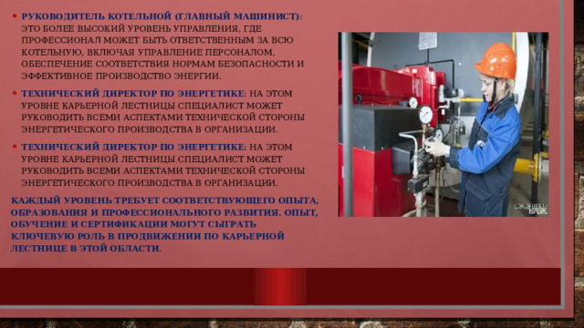 Руководитель котельной (главный машинист) : Это более высокий уровень управления, где профессионал может быть ответственным за всю котельную, включая управление персоналом, обеспечение соответствия нормам безопасности и эффективное производство энергии. Технический директор по энергетике : На этом уровне карьерной лестницы специалист может руководить всеми аспектами технической стороны энергетического производства в организации. Технический директор по энергетике : На этом уровне карьерной лестницы специалист может руководить всеми аспектами технической стороны энергетического производства в организации. Каждый уровень требует соответствующего опыта, образования и профессионального развития. Опыт, обучение и сертификации могут сыграть ключевую роль в продвижении по карьерной лестнице в этой области . 