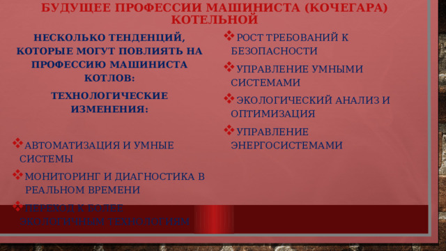 Будущее профессии машиниста (кочегара) котельной несколько тенденций, которые могут повлиять на профессию машиниста котлов: Рост требований к безопасности Управление умными системами Экологический анализ и оптимизация Управление энергосистемами Технологические изменения: Автоматизация и умные системы Мониторинг и диагностика в реальном времени Переход к более экологичным технологиям 