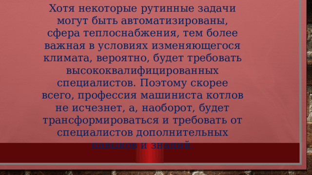 Хотя некоторые рутинные задачи могут быть автоматизированы, сфера теплоснабжения, тем более важная в условиях изменяющегося климата, вероятно, будет требовать высококвалифицированных специалистов. Поэтому скорее всего, профессия машиниста котлов не исчезнет, а, наоборот, будет трансформироваться и требовать от специалистов дополнительных навыков и знаний. 
