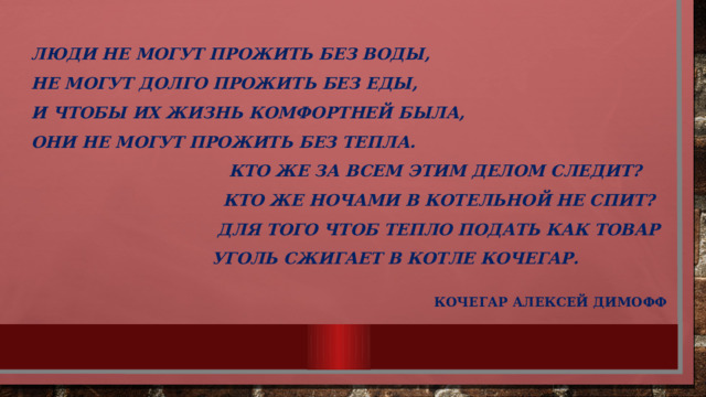 Люди не могут прожить без воды,  Не могут долго прожить без еды,  И чтобы их жизнь комфортней была,  Они не могут прожить без тепла.  Кто же за всем этим делом следит?  Кто же ночами в котельной не спит?  Для того чтоб тепло подать как товар  Уголь сжигает в котле кочегар.    Кочегар Алексей Димофф 