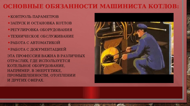 Основные обязанности машиниста котлов: Контроль параметров запуск и остановка котлов Регулировка оборудования Техническое обслуживание Работа с автоматикой Работа с документацией   Эта профессия важна в различных отраслях, где используется котельное оборудование, например, в энергетике, промышленности, отоплении и других сферах. 