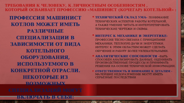 ТРЕБОВАНИЯ К ЧЕЛОВЕКУ, К ЛИЧНОСТНЫМ Особенностям ,  КОТОРЫЙ ОСВАИВАЕТ ПРОФЕССИЮ «МАШИНИСТ (кочегар) котельной» : Профессия машинист котлов может иметь различные специализации в зависимости от вида котельного оборудования, используемого в конкретной отрасли. Некоторые из возможных специализаций могут включать в себя: Технический склад ума-  понимание технических аспектов работы котельной, а также умение читать и интерпретировать технические чертежи и схемы. Интерес к механике и энергетике-  профессия тесно связана с принципами механики, теплопре-дачи и энергетики. Интерес к этим областям может сделать обучение и работу более увлекательными. Аналитические способности - быть способен анализировать данные, оценивать производственные процессы и принимать решения на основе технической информации . Ответственность и внимание к деталям - Малейшие недоразумения могут иметь серьезные последствия  