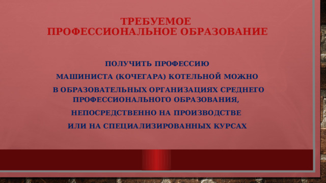 ТРЕБУЕМОЕ  ПРОФЕССИОНАЛЬНОЕ ОБРАЗОВАНИЕ  Получить профессию машиниста (кочегара) котельной можно  в образовательных организациях среднего профессионального образования, непосредственно на производстве или на специализированных курсах 