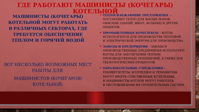 Где работают машинисты (кочегары) котельной Машинисты (кочегары) котельной могут работать в различных секторах, где требуется обеспечение теплом и горячей водой Теплоснабжающие предприятия - поставляют тепло для жилых домов, офисных зданий, школ, больниц и других объектов. Промышленные комплексы - котлы используются для производства тепловой и электрической энергии для производства. Заводы и предприятия - заводы и производственные предприятия используют котлы для обеспечения теплом производственных помещений, а также для технологических процессов. Образовательные учреждения - Университеты, колледжи и техникумы могут иметь собственные котельные, и машинисты котлов могут работать в обслуживании их отопительных систем.  Вот несколько возможных мест работы для Машинистов (кочегаров) котельной: 