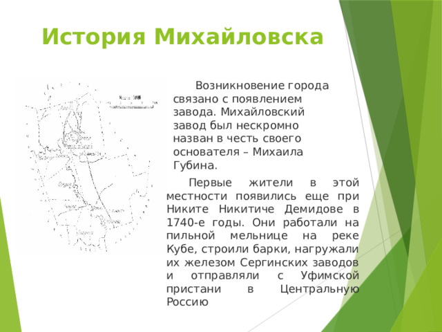 История Михайловска    Возникновение города связано с появлением завода. Михайловский завод был нескромно назван в честь своего основателя – Михаила Губина.  Первые жители в этой местности появились еще при Никите Никитиче Демидове в 1740-е годы. Они работали на пильной мельнице на реке Кубе, строили барки, нагружали их железом Сергинских заводов и отправляли с Уфимской пристани в Центральную Россию 