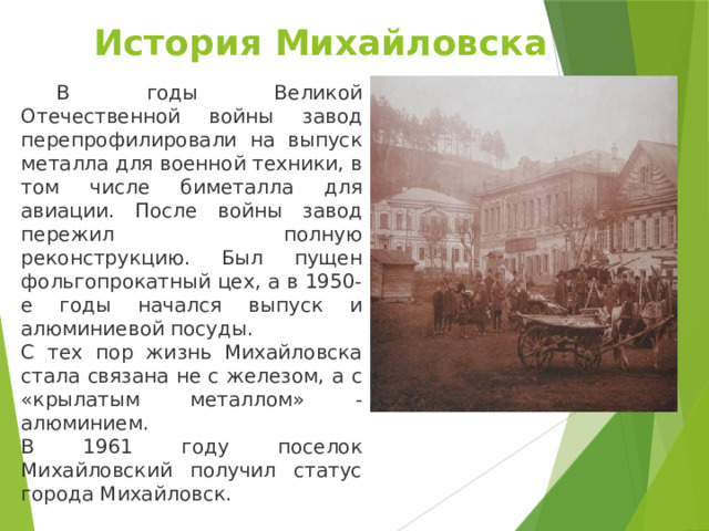 История Михайловска    В годы Великой Отечественной войны завод перепрофилировали на выпуск металла для военной техники, в том числе биметалла для авиации. После войны завод пережил полную реконструкцию. Был пущен фольгопрокатный цех, а в 1950-е годы начался выпуск и алюминиевой посуды. С тех пор жизнь Михайловска стала связана не с железом, а с «крылатым металлом» - алюминием. В 1961 году поселок Михайловский получил статус города Михайловск. 