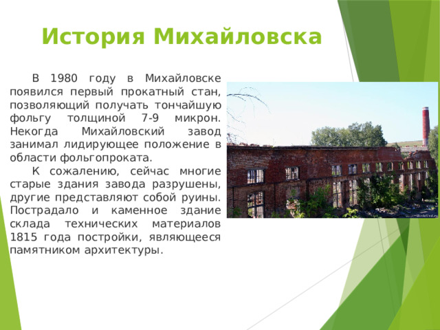 История Михайловска    В 1980 году в Михайловске появился первый прокатный стан, позволяющий получать тончайшую фольгу толщиной 7-9 микрон. Некогда Михайловский завод занимал лидирующее положение в области фольгопроката.  К сожалению, сейчас многие старые здания завода разрушены, другие представляют собой руины. Пострадало и каменное здание склада технических материалов 1815 года постройки, являющееся памятником архитектуры. 