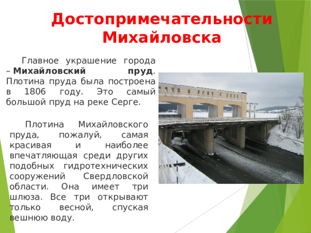 Достопримечательности Михайловска  Главное украшение города –  Михайловский пруд . Плотина пруда была построена в 1806 году. Это самый большой пруд на реке Серге.  Плотина Михайловского пруда, пожалуй, самая красивая и наиболее впечатляющая среди других подобных гидротехнических сооружений Свердловской области. Она имеет три шлюза. Все три открывают только весной, спуская вешнюю воду. 
