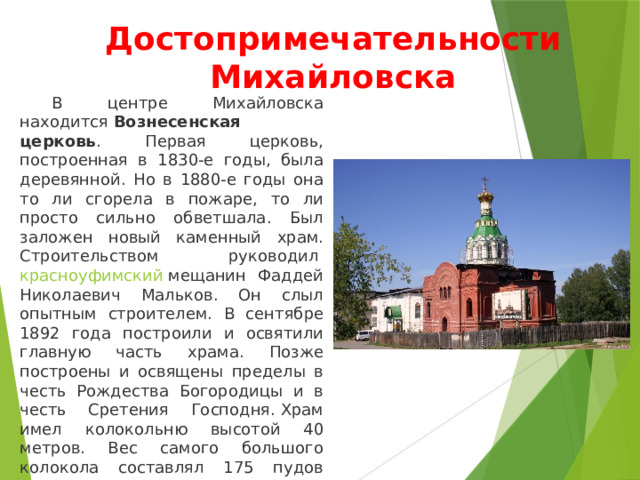 Достопримечательности Михайловска  В центре Михайловска находится  Вознесенская церковь . Первая церковь, построенная в 1830-е годы, была деревянной. Но в 1880-е годы она то ли сгорела в пожаре, то ли просто сильно обветшала. Был заложен новый каменный храм. Строительством руководил  красноуфимский  мещанин Фаддей Николаевич Мальков. Он слыл опытным строителем. В сентябре 1892 года построили и освятили главную часть храма. Позже построены и освящены пределы в честь Рождества Богородицы и в честь Сретения Господня. Храм имел колокольню высотой 40 метров. Вес самого большого колокола составлял 175 пудов (около 3 тонн). Звук колоколов храма был слышен на много километров. 