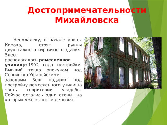 Достопримечательности Михайловска  Неподалеку, в начале улицы Кирова, стоят руины двухэтажного кирпичного здания. Здесь располагалось  ремесленное училище  1902 года постройки. Бывший тогда опекуном над Сергинско-Уфалейскими заводами Берг подарил под постройку ремесленного училища часть территории усадьбы. Сейчас остались одни стены, на которых уже выросли деревья. 