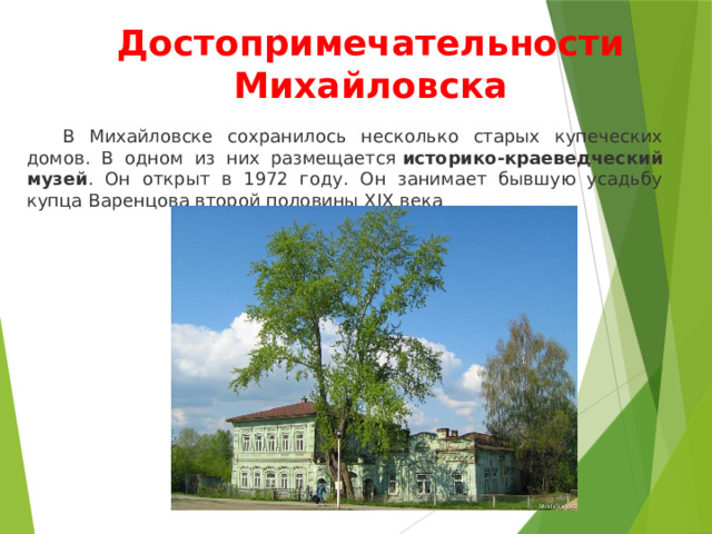 Достопримечательности Михайловска  В Михайловске сохранилось несколько старых купеческих домов. В одном из них размещается  историко-краеведческий музей . Он открыт в 1972 году. Он занимает бывшую усадьбу купца Варенцова второй половины XIX века 