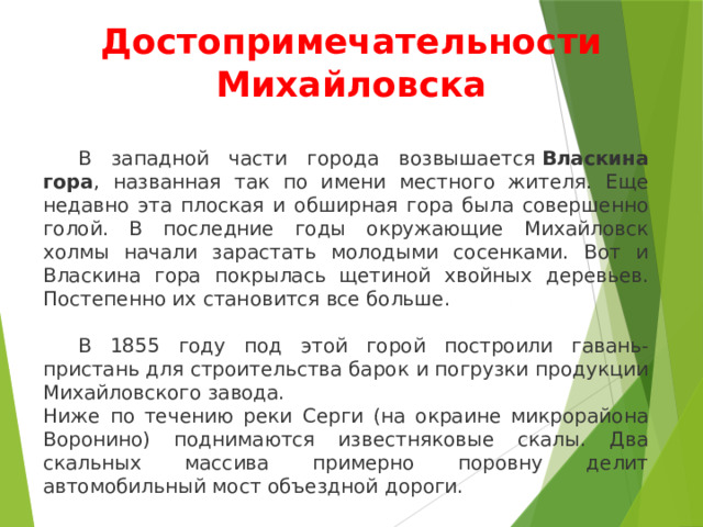 Достопримечательности Михайловска  В западной части города возвышается  Власкина гора , названная так по имени местного жителя. Еще недавно эта плоская и обширная гора была совершенно голой. В последние годы окружающие Михайловск холмы начали зарастать молодыми сосенками. Вот и Власкина гора покрылась щетиной хвойных деревьев. Постепенно их становится все больше.  В 1855 году под этой горой построили гавань-пристань для строительства барок и погрузки продукции Михайловского завода. Ниже по течению реки Серги (на окраине микрорайона Воронино) поднимаются известняковые скалы. Два скальных массива примерно поровну делит автомобильный мост объездной дороги. 