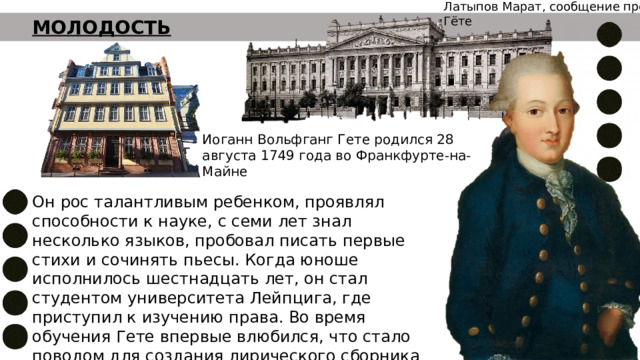 Латыпов Марат, сообщение про Гёте МОЛОДОСТЬ Иоганн Вольфганг Гете родился 28 августа 1749 года во Франкфурте-на-Майне Он рос талантливым ребенком, проявлял способности к науке, с семи лет знал несколько языков, пробовал писать первые стихи и сочинять пьесы. Когда юноше исполнилось шестнадцать лет, он стал студентом университета Лейпцига, где приступил к изучению права. Во время обучения Гете впервые влюбился, что стало поводом для создания лирического сборника стихов «Аннетте» 