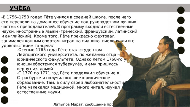 УЧЁБА -В 1756–1758 годах Гёте учился в средней школе, после чего его перевели на домашнее обучение под руководством лучших частных преподавателей. В программу входили естественные науки, иностранные языки (греческий, французский, латинский и английский). Кроме того, Гёте прекрасно фехтовал, занимался конным спортом, играл на пианино, виолончели и с удовольствием танцевал -Осенью 1765 года Гёте стал студентом Лейпцигского университета, по желанию отца — юридического факультета. Однако летом 1768-го у юноши обострился туберкулёз, и ему пришлось вернуться домой -С 1770 по 1771 год Гёте продолжил обучение в Страсбурге и получил высшее юридическое образование. Там, в силу своей любознательности, Гёте увлекался медициной, много читал, изучал естественные науки. Латыпов Марат, сообщение про Гёте 