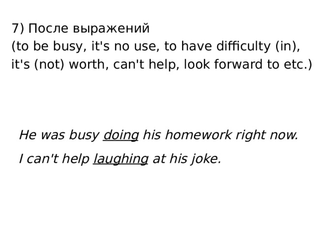 7) После выражений  (to be busy, it's no use, to have difficulty (in), it's (not) worth, can't help, look forward to etc.) He was busy doing his homework right now. I can't help laughing at his joke. 