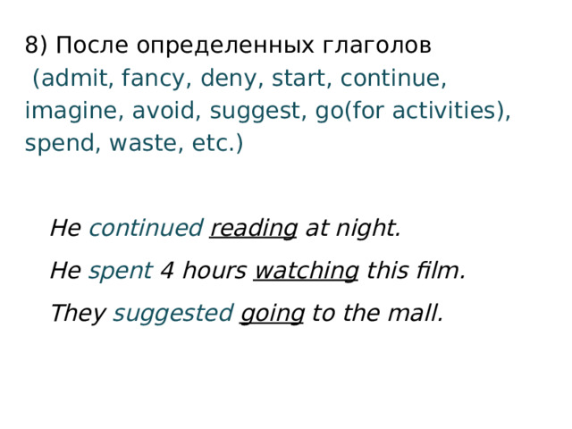 8) После определенных глаголов   (admit, fancy, deny, start, continue, imagine, avoid, suggest, go(for activities), spend, waste, etc.) He continued  reading at night. He spent 4 hours watching this film. They suggested  going to the mall. 